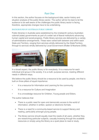 PAGE 2
Part One
In this section, the author focuses on the background data, sector history and
situation analysis of the public library sector. The author will do his best to let the
audience to be well aware of the challenges the public library sector is facing,
therefore, appropriate changes have to be undertaking.
BACKGROUND OF AUSTRALIA PUBLIC LIBRARY
Public libraries in Australia were established by the nineteenth century Australian
colonial (state) governments as part of a wider set of liberal institutions advancing
human capital and social progress. Public library services are delivered by a variety
of administrative arrangements. These ware varied both between and within each
State and Territory, ranging from services wholly delivered by the State/Territory
through to services wholly delivered by Local Government (Waller & Mcshane 2008).
In a broad aspect, the public library is for everybody. It is a resource for each
individual and group in the society. It is a multi- purpose service, meeting different
needs in different ways.
We believe the public library should be a resource to be used by people, one that is
built on three pillars of equal importance:
• It is a resource for Information and Learning for the community
• It is a resource for Culture and Imagination
• It is a knowledge resource for Children, Young people and Elders.
The author believes that
 There is a public need for open and democratic access to the world of
information, whether in written, spoken or electronic formats.
 There is a need for a community-based service to support literacy and
reading, particularly amongst young people.
 The library service should equally meet the needs of all users, whether they
are researching particular subjects, casually browsing through the available
resources or simply using the library as a quiet place to read or study.
 