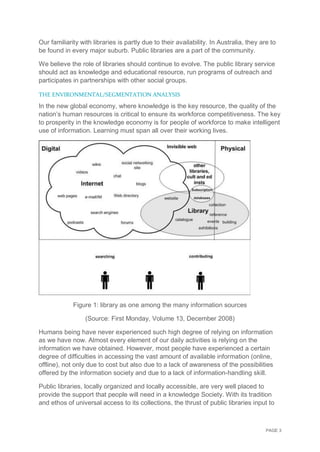 PAGE 3
Our familiarity with libraries is partly due to their availability. In Australia, they are to
be found in every major suburb. Public libraries are a part of the community.
We believe the role of libraries should continue to evolve. The public library service
should act as knowledge and educational resource, run programs of outreach and
participates in partnerships with other social groups.
THE ENVIRONMENTAL/SEGMENTATION ANALYSIS
In the new global economy, where knowledge is the key resource, the quality of the
nation’s human resources is critical to ensure its workforce competitiveness. The key
to prosperity in the knowledge economy is for people of workforce to make intelligent
use of information. Learning must span all over their working lives.
Figure 1: library as one among the many information sources
(Source: First Monday, Volume 13, December 2008)
Humans being have never experienced such high degree of relying on information
as we have now. Almost every element of our daily activities is relying on the
information we have obtained. However, most people have experienced a certain
degree of difficulties in accessing the vast amount of available information (online,
offline), not only due to cost but also due to a lack of awareness of the possibilities
offered by the information society and due to a lack of information-handling skill.
Public libraries, locally organized and locally accessible, are very well placed to
provide the support that people will need in a knowledge Society. With its tradition
and ethos of universal access to its collections, the thrust of public libraries input to
 