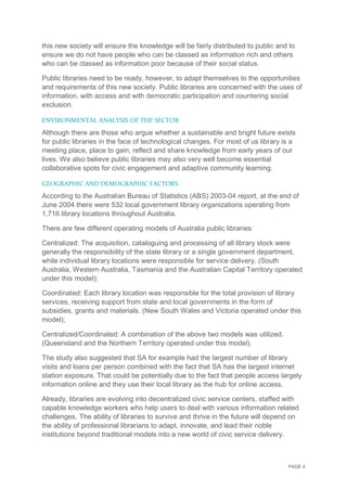 PAGE 4
this new society will ensure the knowledge will be fairly distributed to public and to
ensure we do not have people who can be classed as information rich and others
who can be classed as information poor because of their social status.
Public libraries need to be ready, however, to adapt themselves to the opportunities
and requirements of this new society. Public libraries are concerned with the uses of
information, with access and with democratic participation and countering social
exclusion.
ENVIRONMENTAL ANALYSIS OF THE SECTOR
Although there are those who argue whether a sustainable and bright future exists
for public libraries in the face of technological changes. For most of us library is a
meeting place, place to gain, reflect and share knowledge from early years of our
lives. We also believe public libraries may also very well become essential
collaborative spots for civic engagement and adaptive community learning.
GEOGRAPHIC AND DEMOGRAPHIC FACTORS
According to the Australian Bureau of Statistics (ABS) 2003-04 report, at the end of
June 2004 there were 532 local government library organizations operating from
1,716 library locations throughout Australia.
There are few different operating models of Australia public libraries:
Centralized: The acquisition, cataloguing and processing of all library stock were
generally the responsibility of the state library or a single government department,
while individual library locations were responsible for service delivery. (South
Australia, Western Australia, Tasmania and the Australian Capital Territory operated
under this model);
Coordinated: Each library location was responsible for the total provision of library
services, receiving support from state and local governments in the form of
subsidies, grants and materials. (New South Wales and Victoria operated under this
model);
Centralized/Coordinated: A combination of the above two models was utilized.
(Queensland and the Northern Territory operated under this model).
The study also suggested that SA for example had the largest number of library
visits and loans per person combined with the fact that SA has the largest internet
station exposure. That could be potentially due to the fact that people access largely
information online and they use their local library as the hub for online access.
Already, libraries are evolving into decentralized civic service centers, staffed with
capable knowledge workers who help users to deal with various information related
challenges. The ability of libraries to survive and thrive in the future will depend on
the ability of professional librarians to adapt, innovate, and lead their noble
institutions beyond traditional models into a new world of civic service delivery.
 