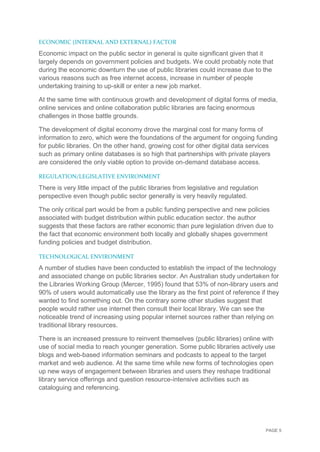 PAGE 5
ECONOMIC (INTERNAL AND EXTERNAL) FACTOR
Economic impact on the public sector in general is quite significant given that it
largely depends on government policies and budgets. We could probably note that
during the economic downturn the use of public libraries could increase due to the
various reasons such as free internet access, increase in number of people
undertaking training to up-skill or enter a new job market.
At the same time with continuous growth and development of digital forms of media,
online services and online collaboration public libraries are facing enormous
challenges in those battle grounds.
The development of digital economy drove the marginal cost for many forms of
information to zero, which were the foundations of the argument for ongoing funding
for public libraries. On the other hand, growing cost for other digital data services
such as primary online databases is so high that partnerships with private players
are considered the only viable option to provide on-demand database access.
REGULATION/LEGISLATIVE ENVIRONMENT
There is very little impact of the public libraries from legislative and regulation
perspective even though public sector generally is very heavily regulated.
The only critical part would be from a public funding perspective and new policies
associated with budget distribution within public education sector. the author
suggests that these factors are rather economic than pure legislation driven due to
the fact that economic environment both locally and globally shapes government
funding policies and budget distribution.
TECHNOLOGICAL ENVIRONMENT
A number of studies have been conducted to establish the impact of the technology
and associated change on public libraries sector. An Australian study undertaken for
the Libraries Working Group (Mercer, 1995) found that 53% of non-library users and
90% of users would automatically use the library as the first point of reference if they
wanted to find something out. On the contrary some other studies suggest that
people would rather use internet then consult their local library. We can see the
noticeable trend of increasing using popular internet sources rather than relying on
traditional library resources.
There is an increased pressure to reinvent themselves (public libraries) online with
use of social media to reach younger generation. Some public libraries actively use
blogs and web-based information seminars and podcasts to appeal to the target
market and web audience. At the same time while new forms of technologies open
up new ways of engagement between libraries and users they reshape traditional
library service offerings and question resource-intensive activities such as
cataloguing and referencing.
 