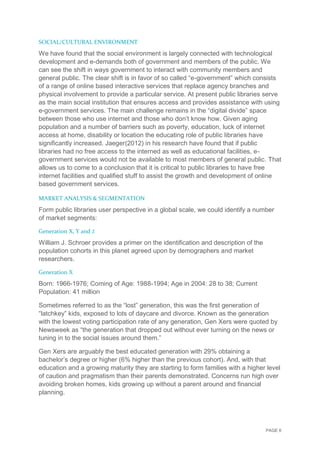 PAGE 6
SOCIAL/CULTURAL ENVIRONMENT
We have found that the social environment is largely connected with technological
development and e-demands both of government and members of the public. We
can see the shift in ways government to interact with community members and
general public. The clear shift is in favor of so called “e-government” which consists
of a range of online based interactive services that replace agency branches and
physical involvement to provide a particular service. At present public libraries serve
as the main social institution that ensures access and provides assistance with using
e-government services. The main challenge remains in the “digital divide” space
between those who use internet and those who don’t know how. Given aging
population and a number of barriers such as poverty, education, luck of internet
access at home, disability or location the educating role of public libraries have
significantly increased. Jaeger(2012) in his research have found that if public
libraries had no free access to the interned as well as educational facilities, e-
government services would not be available to most members of general public. That
allows us to come to a conclusion that it is critical to public libraries to have free
internet facilities and qualified stuff to assist the growth and development of online
based government services.
MARKET ANALYSIS & SEGMENTATION
Form public libraries user perspective in a global scale, we could identify a number
of market segments:
Generation X, Y and Z
William J. Schroer provides a primer on the identification and description of the
population cohorts in this planet agreed upon by demographers and market
researchers.
Generation X
Born: 1966-1976; Coming of Age: 1988-1994; Age in 2004: 28 to 38; Current
Population: 41 million
Sometimes referred to as the “lost” generation, this was the first generation of
“latchkey” kids, exposed to lots of daycare and divorce. Known as the generation
with the lowest voting participation rate of any generation, Gen Xers were quoted by
Newsweek as “the generation that dropped out without ever turning on the news or
tuning in to the social issues around them.”
Gen Xers are arguably the best educated generation with 29% obtaining a
bachelor’s degree or higher (6% higher than the previous cohort). And, with that
education and a growing maturity they are starting to form families with a higher level
of caution and pragmatism than their parents demonstrated. Concerns run high over
avoiding broken homes, kids growing up without a parent around and financial
planning.
 