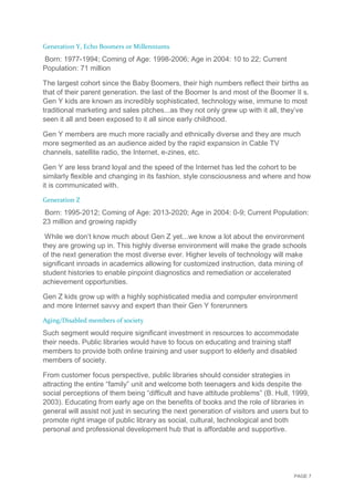 PAGE 7
Generation Y, Echo Boomers or Millenniums
Born: 1977-1994; Coming of Age: 1998-2006; Age in 2004: 10 to 22; Current
Population: 71 million
The largest cohort since the Baby Boomers, their high numbers reflect their births as
that of their parent generation. the last of the Boomer Is and most of the Boomer II s.
Gen Y kids are known as incredibly sophisticated, technology wise, immune to most
traditional marketing and sales pitches...as they not only grew up with it all, they’ve
seen it all and been exposed to it all since early childhood.
Gen Y members are much more racially and ethnically diverse and they are much
more segmented as an audience aided by the rapid expansion in Cable TV
channels, satellite radio, the Internet, e-zines, etc.
Gen Y are less brand loyal and the speed of the Internet has led the cohort to be
similarly flexible and changing in its fashion, style consciousness and where and how
it is communicated with.
Generation Z
Born: 1995-2012; Coming of Age: 2013-2020; Age in 2004: 0-9; Current Population:
23 million and growing rapidly
While we don’t know much about Gen Z yet...we know a lot about the environment
they are growing up in. This highly diverse environment will make the grade schools
of the next generation the most diverse ever. Higher levels of technology will make
significant inroads in academics allowing for customized instruction, data mining of
student histories to enable pinpoint diagnostics and remediation or accelerated
achievement opportunities.
Gen Z kids grow up with a highly sophisticated media and computer environment
and more Internet savvy and expert than their Gen Y forerunners
Aging/Disabled members of society
Such segment would require significant investment in resources to accommodate
their needs. Public libraries would have to focus on educating and training staff
members to provide both online training and user support to elderly and disabled
members of society.
From customer focus perspective, public libraries should consider strategies in
attracting the entire “family” unit and welcome both teenagers and kids despite the
social perceptions of them being “difficult and have attitude problems” (B. Hull, 1999,
2003). Educating from early age on the benefits of books and the role of libraries in
general will assist not just in securing the next generation of visitors and users but to
promote right image of public library as social, cultural, technological and both
personal and professional development hub that is affordable and supportive.
 