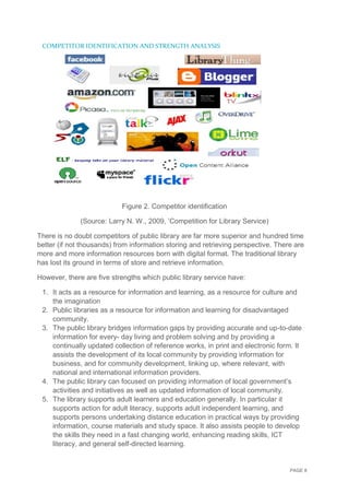PAGE 8
COMPETITOR IDENTIFICATION AND STRENGTH ANALYSIS
Figure 2. Competitor identification
(Source: Larry N. W., 2009, ’Competition for Library Service)
There is no doubt competitors of public library are far more superior and hundred time
better (if not thousands) from information storing and retrieving perspective. There are
more and more information resources born with digital format. The traditional library
has lost its ground in terms of store and retrieve information.
However, there are five strengths which public library service have:
1. It acts as a resource for information and learning, as a resource for culture and
the imagination
2. Public libraries as a resource for information and learning for disadvantaged
community.
3. The public library bridges information gaps by providing accurate and up-to-date
information for every- day living and problem solving and by providing a
continually updated collection of reference works, in print and electronic form. It
assists the development of its local community by providing information for
business, and for community development, linking up, where relevant, with
national and international information providers.
4. The public library can focused on providing information of local government’s
activities and initiatives as well as updated information of local community.
5. The library supports adult learners and education generally. In particular it
supports action for adult literacy, supports adult independent learning, and
supports persons undertaking distance education in practical ways by providing
information, course materials and study space. It also assists people to develop
the skills they need in a fast changing world, enhancing reading skills, ICT
literacy, and general self-directed learning.
 