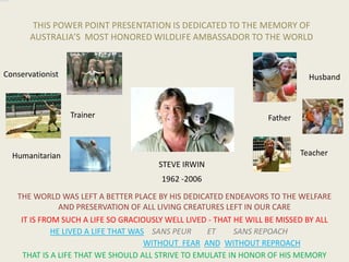                                                                View PM                                             THIS POWER POINT PRESENTATION IS DEDICATED TO THE MEMORY OF AUSTRALIA’S  MOST HONORED WILDLIFE AMBASSADOR TO THE WORLD Conservationist Husband Trainer Father     Teacher Humanitarian STEVE IRWIN 1962 -2006 THE WORLD WAS LEFT A BETTER PLACE BY HIS DEDICATED ENDEAVORS TO THE WELFARE AND PRESERVATION OF ALL LIVING CREATURES LEFT IN OUR CARE  IT IS FROM SUCH A LIFE SO GRACIOUSLY WELL LIVED - THAT HE WILL BE MISSED BY ALL HE LIVED A LIFE THAT WAS   ET SANS REPOACH SANS PEUR WITHOUT  FEAR AND WITHOUT REPROACH THAT IS A LIFE THAT WE SHOULD ALL STRIVE TO EMULATE IN HONOR OF HIS MEMORY 