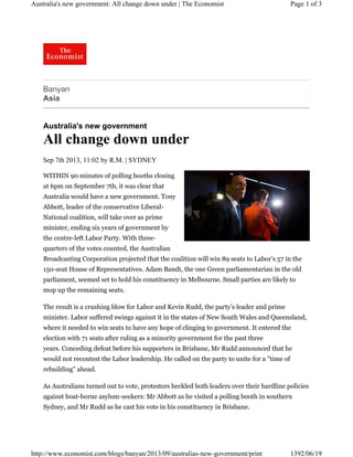 Australia's new government: All change down under | The Economist

Page 1 of 3

Banyan
Asia

Australia's new government

All change down under
Sep 7th 2013, 11:02 by R.M. | SYDNEY
WITHIN 90 minutes of polling booths closing
at 6pm on September 7th, it was clear that
Australia would have a new government. Tony
Abbott, leader of the conservative LiberalNational coalition, will take over as prime
minister, ending six years of government by
the centre-left Labor Party. With threequarters of the votes counted, the Australian
Broadcasting Corporation projected that the coalition will win 89 seats to Labor’s 57 in the
150-seat House of Representatives. Adam Bandt, the one Green parliamentarian in the old
parliament, seemed set to hold his constituency in Melbourne. Small parties are likely to
mop up the remaining seats.
The result is a crushing blow for Labor and Kevin Rudd, the party’s leader and prime
minister. Labor suffered swings against it in the states of New South Wales and Queensland,
where it needed to win seats to have any hope of clinging to government. It entered the
election with 71 seats after ruling as a minority government for the past three
years. Conceding defeat before his supporters in Brisbane, Mr Rudd announced that he
would not recontest the Labor leadership. He called on the party to unite for a "time of
rebuilding" ahead.
As Australians turned out to vote, protesters heckled both leaders over their hardline policies
against boat-borne asylum-seekers: Mr Abbott as he visited a polling booth in southern
Sydney, and Mr Rudd as he cast his vote in his constituency in Brisbane.

http://www.economist.com/blogs/banyan/2013/09/australias-new-government/print

1392/06/19

 