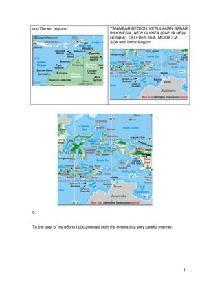 and Darwin regions.                         TANIMBAR REGION, KEPULAUAN BABAR
                                            INDONESIA, NEW GUINEA (PAPUA NEW
                                            GUINEA), CELEBES SEA, MOLUCCA
                                            SEA and Timor Region




5.


To the best of my efforts I documented both the events in a very careful manner.




                                                                                   1
 