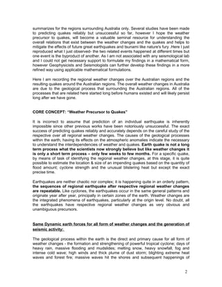 summarizes for the regions surrounding Australia only. Several studies have been made
to predicting quakes reliably but unsuccessful so far, however I hope the weather
precursor to quakes, will become a valuable seminal resource for understanding the
overall relations that exist between the weather changes and the quakes and helps to
mitigate the effects of future great earthquakes and tsunami like nature's fury .Here I just
reproduced what I just observed- the two related events happened at different times but
one event is the byproduct of another. As I am not associated with any seismological lab
and I could not get necessary support to formulate my findings in a mathematical form,
however Geophysicists and Seismologists can further develop these findings in a more
refined way using applicable mathematical formulations.

Here I am recording the regional weather changes over the Australian regions and the
resulting quakes around the Australian regions. The overall weather changes in Australia
are due to the geological process that surrounding the Australian regions. All of the
processes that are related here started long before humans existed and will likely persist
long after we have gone.


CORE CONCEPT: “Weather Precursor to Quakes”

It is incorrect to assume that prediction of an individual earthquake is inherently
impossible since other previous works have been notoriously unsuccessful. The exact
success of predicting quakes reliably and accurately depends on the careful study of the
respective over all regional weather changes. The causes of the geological processes
within the earth, having its effects on the atmospheric anomalies indicate the necessary
to understand the interdependencies of weather and quakes. Earth quake is not a long
term process what the scientists now strongly believe but like weather changes it
is only a short term process – only few weeks to few months. For a specific quake,
by means of task of identifying the regional weather changes, at this stage, it is quite
possible to estimate the location & size of an impending quakes based on the quantity of
flood amount; cyclone strength and the unusual blistering heat but except the exact
precise time.

Earthquakes are neither chaotic nor complex; it is happening quite in an orderly pattern,
the sequences of regional earthquake after respective regional weather changes
are repeatable. Like cyclones, the earthquakes occur in the same general patterns and
originate year after year, principally in certain zones of the earth. Weather changes are
the integrated phenomena of earthquakes, particularly at the origin level. No doubt, all
the earthquakes have respective regional weather changes as very obvious and
unambiguous precursors.


Same Dynamic earth forces for all form of weather changes and the generation of
seismic activity:

The geological process within the earth is the direct and primary cause for all form of
weather changes - the formation and strengthening of powerful tropical cyclone; days of
heavy rain, massive flooding and mudslides; melting snow, heavy snowfall, fog and
intense cold wave; high winds and thick plume of dust storm; blighting extreme heat
waves and forest fire; massive waves hit the shores and subsequent happenings of


                                                                                         2
 