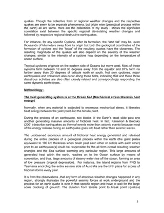 quakes. Though the collective form of regional weather changes and the respective
quakes are seem to be separate phenomena, but origin wise (geological process within
the earth) all are same. Here are the collections of my study - shows the significant
correlation exist between the specific regional devastating weather changes and
followed by respective regional destructive earthquakes.

For instance, for any specific Cyclone, after its formation, the “land fall” may be, even
thousands of kilometers away from its origin but both the geological coordinates of the
formation of cyclone and the “focus” of the resulting quakes have the closeness. The
resulting magnitude of the quakes will also depend on the severity of the weather
changes; similar to the intensity of a cyclone how depending on the temperature of
ocean surface.

Tropical cyclones originate on the eastern side of Oceans but move west. Most of these
systems form between 10 and 30 degrees away from the equator and 87% form no
farther away than 20 degrees of latitude north or south. Not only cyclones, major
earthquakes and volcanism also occur along these belts, indicating that and these three
disastrous activities are also often closely related and correspondingly responding the
same dynamic earth forces.

Methodology :

The heat generating system is at the Ocean bed (Mechanical stress liberates heat
energy)

Normally, when any material is subjected to enormous mechanical stress, it liberates
heat energy between the yield point and the tensile point.

During the process of an earthquake, two blocks of the Earth’s crust slide past one
another generating massive amounts of frictional heat. In fact, Kanamori & Brodsky
(2001) describe earthquakes as thermal events more than seismic events because most
of the energy release during an earthquake goes into heat rather than seismic waves.

The unobserved enormous amount of frictional heat energy generated and released
during the entire process of a geological process within the earth (the giant plates
equivalent to 100 km thickness when brush past each other or collide with each other)
prior to an earthquake(s) could be responsible for the all form overall resulting weather
changes and the Sea surface warming any particular region. This large amounts of
generated heat within the earth, reaches on to the Ocean surface by means of
convection, and thus, large amounts of steamy water rise off the ocean, forming an area
of low pressure (tropical depression). For instance, the Island regions from PNG to
Tasmania encircling the entire eastern side of Australia are the birth place for scores of
tropical storms every year.

It is from the observations ,that any form of atrocious weather changes happened in any
region, strongly illustrates the powerful seismic forces at work underground and the
process for an earth quake is over in that specific region and have to wait for the large
scale cracking of ground!. The duration from tensile point to break point (quakes)



                                                                                       3
 