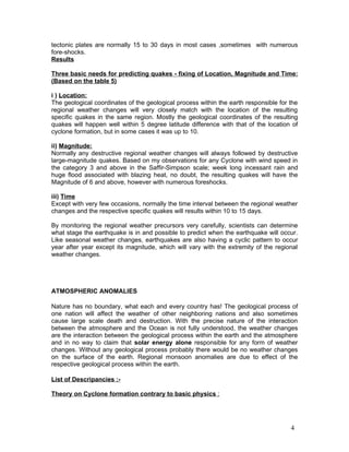 tectonic plates are normally 15 to 30 days in most cases ,sometimes with numerous
fore-shocks.
Results

Three basic needs for predicting quakes - fixing of Location, Magnitude and Time:
(Based on the table 5)

i ) Location:
The geological coordinates of the geological process within the earth responsible for the
regional weather changes will very closely match with the location of the resulting
specific quakes in the same region. Mostly the geological coordinates of the resulting
quakes will happen well within 5 degree latitude difference with that of the location of
cyclone formation, but in some cases it was up to 10.

ii) Magnitude:
Normally any destructive regional weather changes will always followed by destructive
large-magnitude quakes. Based on my observations for any Cyclone with wind speed in
the category 3 and above in the Saffir-Simpson scale; week long incessant rain and
huge flood associated with blazing heat, no doubt, the resulting quakes will have the
Magnitude of 6 and above, however with numerous foreshocks.

iii) Time
Except with very few occasions, normally the time interval between the regional weather
changes and the respective specific quakes will results within 10 to 15 days.

By monitoring the regional weather precursors very carefully, scientists can determine
what stage the earthquake is in and possible to predict when the earthquake will occur.
Like seasonal weather changes, earthquakes are also having a cyclic pattern to occur
year after year except its magnitude, which will vary with the extremity of the regional
weather changes.




ATMOSPHERIC ANOMALIES

Nature has no boundary, what each and every country has! The geological process of
one nation will affect the weather of other neighboring nations and also sometimes
cause large scale death and destruction. With the precise nature of the interaction
between the atmosphere and the Ocean is not fully understood, the weather changes
are the interaction between the geological process within the earth and the atmosphere
and in no way to claim that solar energy alone responsible for any form of weather
changes. Without any geological process probably there would be no weather changes
on the surface of the earth. Regional monsoon anomalies are due to effect of the
respective geological process within the earth.

List of Descripancies :-

Theory on Cyclone formation contrary to basic physics :




                                                                                      4
 