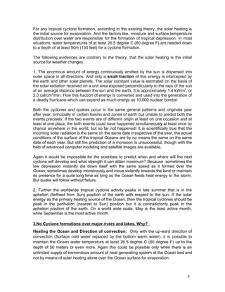 For any tropical cyclone formation, according to the existing theory, the solar heating is
the initial source for evaporation. And the factors like, moisture and surface temperature
distribution over water are responsible for the formation of tropical depression. In most
situations, water temperatures of at least 26.5 degree C (80 degree F) are needed down
to a depth of at least 50m (150 feet) for a cyclone formation.

The following evidences are contrary to the theory, that the solar heating is the initial
source for weather changes.

1. The enormous amount of energy continuously emitted by the sun is dispersed into
outer space in all directions. And only a small fraction of this energy is intercepted by
the earth and other solar planets. The solar constant value is estimated on the basis of
the solar radiation received on a unit area exposed perpendicularly to the rays of the sun
at an average distance between the sun and the earth. It is approximately 1.4 kW/m2, or
2.0 cal/cm2/min. How this fraction of energy is converted and used into the generation of
a deadly hurricane which can expend as much energy as 10,000 nuclear bombs!

Both the cyclones and quakes occur in the same general patterns and originate year
after year, principally in certain basins and zones of earth but unable to predict both the
events precisely. If the two events are of different origin at least on one occasion and at
least at one place, the both events could have happened simultaneously at least once by
chance anywhere in the world, but so far not happened! It is scientifically true that the
incoming solar radiation is the same on the same date irrespective of the year, the actual
conditions of the surface of the tropical Oceans are by no means the same on the same
date of each year. But still the prediction of a monsoon is unsuccessful, though with the
help of advanced computer modeling and satellite images are available.

Again it would be impossible for the scientists to predict when and where will the next
cyclone will develop and what strength it can attain maximum? Because sometimes the
low depression instantly die down itself with the same speed as it formed over the
Ocean; sometimes develop monstrously and move violently towards the land or maintain
its presence for a quite long time as long as the Ocean feeds heat energy to the storm.
But quake will follow without failure.

2. Further the worldwide tropical cyclone activity peaks in late summer that is in the
aphelion (farthest from Sun) position of the earth with respect to the sun. If the solar
energy as the primary heating source of the Ocean, then the tropical cyclones should be
peak in the perihelion (nearest to Sun) position but it is contradictorily peak in the
aphelion position of the earth. On a world wide scale, May is the least active month,
while September is the most active month.

3.No Cyclone formations over major rivers and lakes. Why?
Heating the Ocean and Direction of convection: Only with the up-ward direction of
convection (Surface cold water replaced by the bottom warm water), it is possible to
maintain the Ocean water temperature at least 26.5 degree C (80 degree F) up to the
depth of 50 meters or even more. Again this could be possible only when there is an
unlimited supply of tremendous amount of heat generating system at the Ocean bed and
not by means of solar heating alone over the Ocean surface for evaporation.



                                                                                        5
 