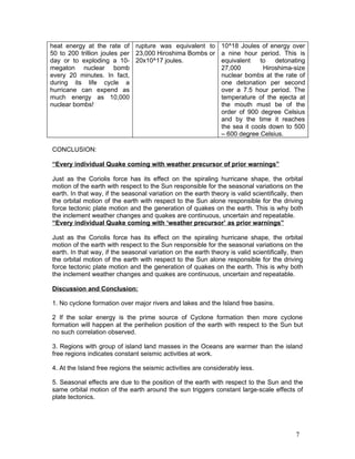 heat energy at the rate of rupture was equivalent to 10^18 Joules of energy over
50 to 200 trillion joules per 23,000 Hiroshima Bombs or a nine hour period. This is
day or to exploding a 10- 20x10^17 joules.              equivalent    to   detonating
megaton nuclear bomb                                    27,000         Hiroshima-size
every 20 minutes. In fact,                              nuclear bombs at the rate of
during its life cycle a                                 one detonation per second
hurricane can expend as                                 over a 7.5 hour period. The
much energy as 10,000                                   temperature of the ejecta at
nuclear bombs!                                          the mouth must be of the
                                                        order of 900 degree Celsius
                                                        and by the time it reaches
                                                        the sea it cools down to 500
                                                        – 600 degree Celsius.

CONCLUSION:

“Every individual Quake coming with weather precursor of prior warnings”

Just as the Coriolis force has its effect on the spiraling hurricane shape, the orbital
motion of the earth with respect to the Sun responsible for the seasonal variations on the
earth. In that way, if the seasonal variation on the earth theory is valid scientifically, then
the orbital motion of the earth with respect to the Sun alone responsible for the driving
force tectonic plate motion and the generation of quakes on the earth. This is why both
the inclement weather changes and quakes are continuous, uncertain and repeatable.
“Every individual Quake coming with ‘weather precursor’ as prior warnings”

Just as the Coriolis force has its effect on the spiraling hurricane shape, the orbital
motion of the earth with respect to the Sun responsible for the seasonal variations on the
earth. In that way, if the seasonal variation on the earth theory is valid scientifically, then
the orbital motion of the earth with respect to the Sun alone responsible for the driving
force tectonic plate motion and the generation of quakes on the earth. This is why both
the inclement weather changes and quakes are continuous, uncertain and repeatable.

Discussion and Conclusion:

1. No cyclone formation over major rivers and lakes and the Island free basins.

2 If the solar energy is the prime source of Cyclone formation then more cyclone
formation will happen at the perihelion position of the earth with respect to the Sun but
no such correlation observed.

3. Regions with group of island land masses in the Oceans are warmer than the island
free regions indicates constant seismic activities at work.

4. At the Island free regions the seismic activities are considerably less.

5. Seasonal effects are due to the position of the earth with respect to the Sun and the
same orbital motion of the earth around the sun triggers constant large-scale effects of
plate tectonics.




                                                                                            7
 
