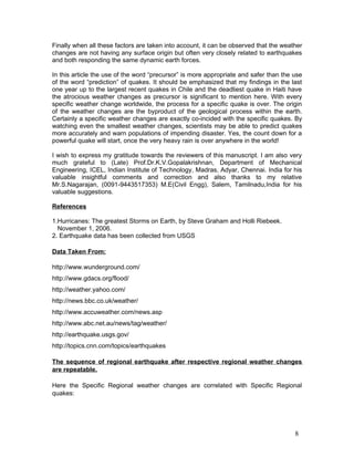 Finally when all these factors are taken into account, it can be observed that the weather
changes are not having any surface origin but often very closely related to earthquakes
and both responding the same dynamic earth forces.

In this article the use of the word “precursor” is more appropriate and safer than the use
of the word “prediction” of quakes. It should be emphasized that my findings in the last
one year up to the largest recent quakes in Chile and the deadliest quake in Haiti have
the atrocious weather changes as precursor is significant to mention here. With every
specific weather change worldwide, the process for a specific quake is over. The origin
of the weather changes are the byproduct of the geological process within the earth.
Certainly a specific weather changes are exactly co-incided with the specific quakes. By
watching even the smallest weather changes, scientists may be able to predict quakes
more accurately and warn populations of impending disaster. Yes, the count down for a
powerful quake will start, once the very heavy rain is over anywhere in the world!

I wish to express my gratitude towards the reviewers of this manuscript. I am also very
much grateful to (Late) Prof.Dr.K.V.Gopalakrishnan, Department of Mechanical
Engineering, ICEL, Indian Institute of Technology, Madras, Adyar, Chennai. India for his
valuable insightful comments and correction and also thanks to my relative
Mr.S.Nagarajan, (0091-9443517353) M.E(Civil Engg), Salem, Tamilnadu,India for his
valuable suggestions.

References

1.Hurricanes: The greatest Storms on Earth, by Steve Graham and Holli Riebeek.
  November 1, 2006.
2. Earthquake data has been collected from USGS

Data Taken From:

http://www.wunderground.com/
http://www.gdacs.org/flood/
http://weather.yahoo.com/
http://news.bbc.co.uk/weather/
http://www.accuweather.com/news.asp
http://www.abc.net.au/news/tag/weather/
http://earthquake.usgs.gov/
http://topics.cnn.com/topics/earthquakes

The sequence of regional earthquake after respective regional weather changes
are repeatable.

Here the Specific Regional weather changes are correlated with Specific Regional
quakes:




                                                                                       8
 