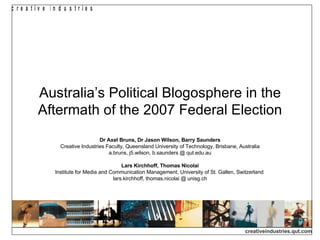 Australia’s Political Blogosphere in the Aftermath of the 2007 Federal Election Dr Axel Bruns, Dr Jason Wilson, Barry Saunders Creative Industries Faculty, Queensland University of Technology, Brisbane, Australia a.bruns, j5.wilson, b.saunders @ qut.edu.au Lars Kirchhoff, Thomas Nicolai Institute for Media and Communication Management, University of St. Gallen, Switzerland  lars.kirchhoff, thomas.nicolai @ unisg.ch 