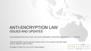 ANTI-ENCRYPTION LAW
ISSUES AND UPDATES
TELECOMMUNICATIONS AND OTHER LEGISLATION AMENDMENT (ASSISTANCE AND ACCESS) ACT 2018 (CTH)
This presentation gives general advice only. If you require specific legal
advice, please make contact.
© Eagle & Gate Pty Ltd, 2019, Queensland
 