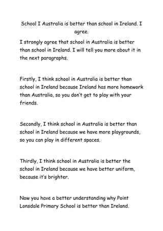 School I Australia is better than school in Ireland. I
agree.
I strongly agree that school in Australia is better
than school in Ireland. I will tell you more about it in
the next paragraphs.
Firstly, I think school in Australia is better than
school in Ireland because Ireland has more homework
than Australia, so you don’t get to play with your
friends.
Secondly, I think school in Australia is better than
school in Ireland because we have more playgrounds,
so you can play in different spaces.
Thirdly, I think school in Australia is better the
school in Ireland because we have better uniform,
because it’s brighter.
Now you have a better understanding why Point
Lonsdale Primary School is better than Ireland.