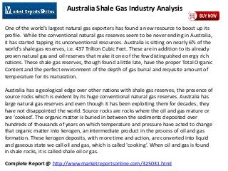 Complete Report @ http://www.marketreportsonline.com/325031.html
Australia Shale Gas Industry Analysis
One of the world’s largest natural gas exporters has found a new resource to boost up its
profile. While the conventional natural gas reserves seem to be never ending in Australia,
it has started tapping its unconventional resources. Australia is sitting on nearly 6% of the
world’s shale gas reserves, i.e. 437 Trillion Cubic Feet. These are in addition to its already
proven natural gas and oil reserves that make it one of the few distinguished energy rich
nations. These shale gas reserves, though found a little late, have the proper Total Organic
Content and the perfect environment of the depth of gas burial and requisite amount of
temperature for its maturation.
Australia has a geological edge over other nations with shale gas reserves, the presence of
source rocks which is evident by its huge conventional natural gas reserves. Australia has
large natural gas reserves and even though it has been exploiting them for decades, they
have not disappointed the world. Source rocks are rocks where the oil and gas mature or
are ‘cooked’. The organic matter is buried in between the sediments deposited over
hundreds of thousands of years on which temperature and pressure have acted to change
that organic matter into kerogen, an intermediate product in the process of oil and gas
formation. These kerogen deposits, with more time and action, are converted into liquid
and gaseous state we call oil and gas, which is called ‘cooking’. When oil and gas is found
in shale rocks, it is called shale oil or gas.
 