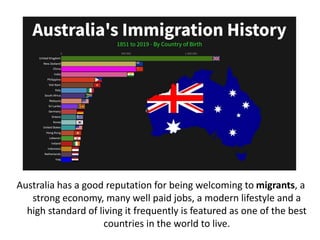Australia has a good reputation for being welcoming to migrants, a
strong economy, many well paid jobs, a modern lifestyle and a
high standard of living it frequently is featured as one of the best
countries in the world to live.
 