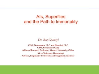 Dr. Ben Goertzel
CEO, Novamente LLC and Biomind LLC
CTO, Genescient Corp
Adjunct Research Professor, Xiamen University, China
ViceVice Chairman, Humanity+
Advisor, Singularity University and Singularity Institute
Text
AIs, Superflies
and the Path to Immortality
 