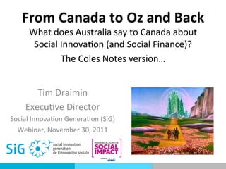 From	
  Canada	
  to	
  Oz	
  and	
  Back	
  
       What	
  does	
  Australia	
  say	
  to	
  Canada	
  about	
  
        Social	
  Innova7on	
  (and	
  Social	
  Finance)?	
  
                  The	
  Coles	
  Notes	
  version…	
  
                                          	
  
         Tim	
  Draimin	
  
      Execu7ve	
  Director	
  
Social	
  Innova7on	
  Genera7on	
  (SiG)	
  
  Webinar,	
  November	
  30,	
  2011	
  
 
