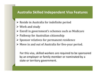 Australia Skilled Independent Visa Features 
 Reside in Australia for indefinite period 
 Work and study 
 Enroll in government’s schemes such as Medicare 
 Pathway for Australian citizenship 
 Sponsor relatives for permanent residence 
 Move in and out of Australia for five-year period. 
For this visa, skilled workers are required to be sponsored 
by an employer or family member or nominated by a 
state or territory government. 
 