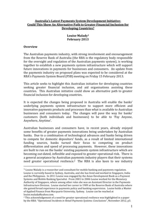 Australia’s Latest Payments System Development Initiative-
    Could This Show An Alternative Path to Greater Financial Inclusion for
                             Developing Countries?

                                      Louise Malady1
                                      February 2013

Overview

The Australian payments industry, with strong involvement and encouragement
from the Reserve Bank of Australia (the RBA is the regulatory body responsible
for the oversight and regulation of the Australian payments system), is working
together to establish a new payments system infrastructure which will support
future innovations in payments for businesses and consumers. An update from
the payments industry on proposed plans was expected to be considered at the
RBA’s Payments System Board (PSB) meeting on Friday 15 February 2013.

This article seeks to highlight this Australian initiative for developing countries
seeking greater financial inclusion, and aid organisations assisting these
countries. This Australian initiative could show an alternative path to greater
financial inclusion for developing countries.

It is expected the changes being proposed in Australia will enable the banks’
underlying payments system infrastructure to support more efficient and
innovative payments products and processes than what is available to Australian
businesses and consumers today. The changes will pave the way for banks’
customers (both individuals and businesses) to be able to ‘Pay Anyone,
Anywhere, Anytime’.

Australian businesses and consumers have, in recent years, already enjoyed
some benefits of greater payments innovations being undertaken by Australian
banks. Due to a combination of technological advances and banks being driven
to compete for domestic depositors’ funds, as a result of limited international
funding sources, banks turned their focus to competing on product
differentiation and speed of processing payments. However, these innovations
are built to run on the banks’ existing payments system infrastructure which are
becoming out-dated, inflexible and exposed to greater operational risk. There is
a general acceptance by Australian payments industry players that their systems
need greater operational resilience.2 The RBA is also keen to see industry

1 Louise Malady is a researcher and consultant for mobile banking and payments regulation.
Louise is currently based in Sydney, Australia, and she has lived and worked in Singapore, India
and the Philippines. In 2011 Louise was engaged by the Asian Development Bank as a Payment
Systems and Mobile Banking Specialist. From 2001 to 2006 Louise worked for the Monetary
Authority of Singapore, where among other roles she was an Assistant Director in the Payments
Infrastructure Division. Louise started her career in 1989 at the Reserve Bank of Australia where
she gained broad experience in payments policy and banking supervision. Louise holds a Master
of Applied Finance from Macquarie University, Sydney. Louise can be reached at
louise.malady@yahoo.com.
2 This acknowledgement of a need for greater operational resilience was highlighted in a paper

by the RBA: “Operational Incidents in Retail Payments Systems: Conclusions”, November 2012, p3.

                                                                                               1
 