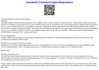 AustraliaвЂ™s Potential Uranium Mining Industry
Australia's Potential Uranium Mining Industry
Summary
Australia's Uranium Resource Position Australia is the worldвЂџs richest country in terms of uranium resources. AustraliaвЂџs uranium resources are
spread over 85 deposits and accounts for 23% of the worldвЂџs total resources. Kazakhstan is the current largest producer, producing 40% more tonnes
of uranium than Australia while have considerably less reserves. Canada has the highest grade deposits but with much less resources than Australia,
however they too produce much more uranium. 'Three Mine Policy' Introduced more than 30 years ago this policy inhibited the growth of AustraliaвЂџs
uranium mining industry until 2007. The policy was changed in order to promote the future of Australia. ... Show more content on Helpwriting.net ...
(World Nuclear Association 2010: Uranium and Nuclear
Power in Kazakhstan)
Canada Canada has a long history of uranium mining dating back to the 1930вЂџs. It had the largest production of uranium for many years until
overtaken by Kazakhstan in 2009. (World
Nuclear Association 2010: Uranium in Canada)
Canada has the worldвЂџs largest high grade uranium mine; the McArthur River mine. It is also the most productive mine and contributed around
15% of world production in 2008. This deposit has reserves of 168 000 tonnes of uranium at a grade of 21.2%. (InfoMine 2005),
(OECD 2007)
вЂћThree Mines PolicyвЂџ
The вЂћThree Mine PolicyвЂџ became effective after the Labor Party was voted into power in 1983. In the same month as taking office the new
Federal Labour Government revoked the negotiating licences of the uranium companies in Australia. The Ranger and Narbarlek mines were relicensed
after reapplication and in November of 1983
Caucus voted to approve the Roxby Downs project (today known as Olympic Dam) and prevent the operation of any new uranium mines. In the 1984
ALP National Conference the Government amended its party platform and its new position became known as the вЂћThree Mines PolicyвЂџ. (Panter,
Kay 1994)
 