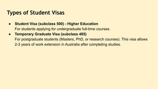 Types of Student Visas
● Student Visa (subclass 500) - Higher Education
For students applying for undergraduate full-time courses.
● Temporary Graduate Visa (subclass 485)
For postgraduate students (Masters, PhD, or research courses). This visa allows
2-3 years of work extension in Australia after completing studies.
 