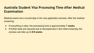 Australia Student Visa Processing Time After Medical
Examination
Medical exams are a crucial step in the visa application process. After the medical
screening:
● If everything is clear, the processing time is approximately 7 weeks.
● If further tests are required due to discrepancies in the initial screening, the
process can take up to 8-9 weeks.
 