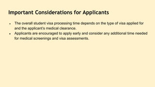 Important Considerations for Applicants
● The overall student visa processing time depends on the type of visa applied for
and the applicant’s medical clearance.
● Applicants are encouraged to apply early and consider any additional time needed
for medical screenings and visa assessments.
 