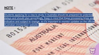 NOTE :
Students applying for a visa to study in Australia should be prepared for potential
delays and should plan accordingly. Keep in mind that these processing times are
indicative and subject to change, so it's important to monitor updates on the official
Australian immigration website.
 