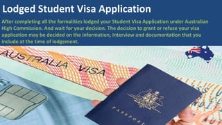After completing all the formalities lodged your Student Visa Application under Australian
High Commission. And wait for your decision. The decision to grant or refuse your visa
application may be decided on the information, Interview and documentation that you
include at the time of lodgement.
Lodged Student Visa Application
 