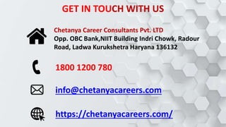 Chetanya Career Consultants Pvt. LTD
Opp. OBC Bank,NIIT Building Indri Chowk, Radour
Road, Ladwa Kurukshetra Haryana 136132
1800 1200 780
info@chetanyacareers.com
https://chetanyacareers.com/
GET IN TOUCH WITH US
 