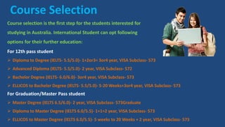 Course Selection
Course selection is the first step for the students interested for
studying in Australia. International Student can opt following
options for their further education:
For 12th pass student
 Diploma to Degree (IELTS- 5.5/5.0)- 1+2or3= 3or4 year, VISA Subclass- 573
 Advanced Diploma (IELTS- 5.5/5.0)- 2 year, VISA Subclass- 572
 Bachelor Degree (IELTS- 6.0/6.0)- 3or4 year, VISA Subclass- 573
 ELLICOS to Bachelor Degree (IELTS- 5.5/5.0)- 5-20 Weeks+3or4 year, VISA Subclass- 573
For Graduation/Master Pass student
 Master Degree (IELTS 6.5/6.0)- 2 year, VISA Subclass- 573Graduate
 Diploma to Master Degree (IELTS 6.0/5.5)- 1+1=2 year, VISA Subclass- 573
 ELLICOS to Master Degree (IELTS 6.0/5.5)- 5 weeks to 20 Weeks + 2 year, VISA Subclass- 573
 