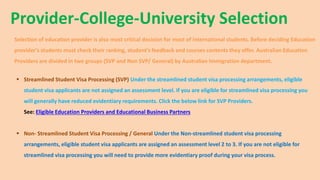Provider-College-University Selection
Selection of education provider is also most critical decision for most of international students. Before deciding Education
provider's students must check their ranking, student's feedback and courses contents they offer. Australian Education
Providers are divided in two groups (SVP and Non SVP/ General) by Australian Immigration department.
 Streamlined Student Visa Processing (SVP) Under the streamlined student visa processing arrangements, eligible
student visa applicants are not assigned an assessment level. If you are eligible for streamlined visa processing you
will generally have reduced evidentiary requirements. Click the below link for SVP Providers.
See: Eligible Education Providers and Educational Business Partners
 Non- Streamlined Student Visa Processing / General Under the Non-streamlined student visa processing
arrangements, eligible student visa applicants are assigned an assessment level 2 to 3. If you are not eligible for
streamlined visa processing you will need to provide more evidentiary proof during your visa process.
 