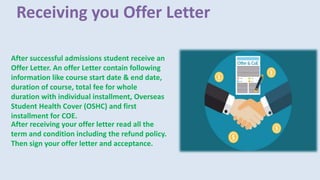 Receiving you Offer Letter
After successful admissions student receive an
Offer Letter. An offer Letter contain following
information like course start date & end date,
duration of course, total fee for whole
duration with individual installment, Overseas
Student Health Cover (OSHC) and first
installment for COE.
After receiving your offer letter read all the
term and condition including the refund policy.
Then sign your offer letter and acceptance.
 