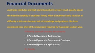 Financial Documents
Australian Institutes and High commission both are very much specific about
the financial stability of Student's family. Most of student usually faces lot of
difficulty in this area because lack of knowledge and guidance. We have
mentioned here brief of the documents required for Australian student Visa.
Family annual Income documents
 If Parents/Sponsor is Businessman
 If Parents/Sponsor is Government Employee
 If Parents/Sponsor is Agriculturist
 Funds
 