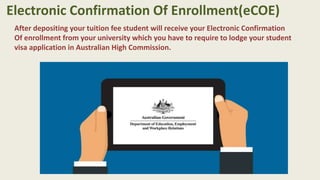 After depositing your tuition fee student will receive your Electronic Confirmation
Of enrollment from your university which you have to require to lodge your student
visa application in Australian High Commission.
Electronic Confirmation Of Enrollment(eCOE)
 
