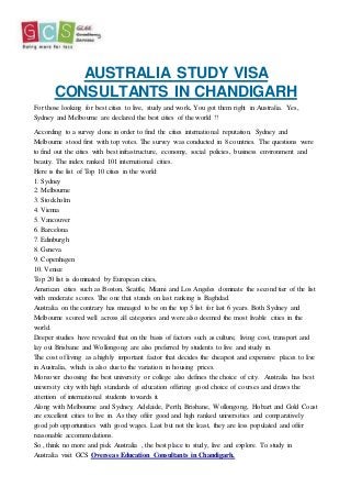AUSTRALIA STUDY VISA
CONSULTANTS IN CHANDIGARH
For those looking for best cities to live, study and work, You got them right in Australia. Yes,
Sydney and Melbourne are declared the best cities of the world !!
According to a survey done in order to find the cities international reputation, Sydney and
Melbourne stood first with top votes. The survey was conducted in 8 countries. The questions were
to find out the cities with best infrastructure, economy, social policies, business environment and
beauty. The index ranked 101 international cities.
Here is the list of Top 10 cities in the world:
1. Sydney
2. Melbourne
3. Stockholm
4. Vienna
5. Vancouver
6. Barcelona
7. Edinburgh
8. Geneva
9. Copenhagen
10. Venice
Top 20 list is dominated by European cities,
American cities such as Boston, Seattle, Miami and Los Angeles dominate the second tier of the list
with moderate scores. The one that stands on last ranking is Baghdad.
Australia on the contrary has managed to be on the top 5 list for last 6 years. Both Sydney and
Melbourne scored well across all categories and were also deemed the most livable cities in the
world.
Deeper studies have revealed that on the basis of factors such as culture, living cost, transport and
lay out Brisbane and Wollongong are also preferred by students to live and study in.
The cost of living as a highly important factor that decides the cheapest and expensive places to live
in Australia, which is also due to the variation in housing prices.
Moreover choosing the best university or college also defines the choice of city. Australia has best
university city with high standards of education offering good choice of courses and draws the
attention of international students towards it.
Along with Melbourne and Sydney, Adelaide, Perth, Brisbane, Wollongong, Hobart and Gold Coast
are excellent cities to live in. As they offer good and high ranked universities and comparatively
good job opportunities with good wages. Last but not the least, they are less populated and offer
reasonable accommodations.
So , think no more and pick Australia , the best place to study, live and explore. To study in
Australia visit GCS Overseas Education Consultants in Chandigarh.
 