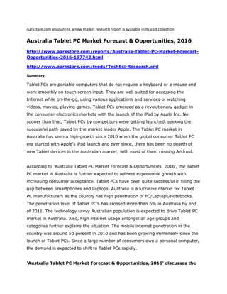 Aarkstore.com announces, a new market research report is available in its vast collection

Australia Tablet PC Market Forecast & Opportunities, 2016

http://www.aarkstore.com/reports/Australia-Tablet-PC-Market-Forecast-
Opportunities-2016-197742.html

http://www.aarkstore.com/feeds/TechSci-Research.xml

Summary:

Tablet PCs are portable computers that do not require a keyboard or a mouse and
work smoothly on touch screen input. They are well-suited for accessing the
Internet while on-the-go, using various applications and services or watching
videos, movies, playing games. Tablet PCs emerged as a revolutionary gadget in
the consumer electronics markets with the launch of the iPad by Apple Inc. No
sooner than that, Tablet PCs by competitors were getting launched, seeking the
successful path paved by the market leader Apple. The Tablet PC market in
Australia has seen a high growth since 2010 when the global consumer Tablet PC
era started with Apple’s iPad launch and ever since, there has been no dearth of
new Tablet devices in the Australian market, with most of them running Android.


According to ‘Australia Tablet PC Market Forecast & Opportunities, 2016’, the Tablet
PC market in Australia is further expected to witness exponential growth with
increasing consumer acceptance. Tablet PCs have been quite successful in filling the
gap between Smartphones and Laptops. Australia is a lucrative market for Tablet
PC manufacturers as the country has high penetration of PC/Laptops/Notebooks.
The penetration level of Tablet PC’s has crossed more than 6% in Australia by end
of 2011. The technology savvy Australian population is expected to drive Tablet PC
market in Australia. Also, high internet usage amongst all age groups and
categories further explains the situation. The mobile internet penetration in the
country was around 50 percent in 2010 and has been growing immensely since the
launch of Tablet PCs. Since a large number of consumers own a personal computer,
the demand is expected to shift to Tablet PCs rapidly.


‘Australia Tablet PC Market Forecast & Opportunities, 2016’ discusses the
 