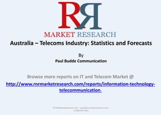 Australia – Telecoms Industry: Statistics and Forecasts
By
Paul Budde Communication
Browse more reports on IT and Telecom Market @
http://www.rnrmarketresearch.com/reports/information-technology-
telecommunication.
© RnRMarketResearch.com ; sales@rnrmarketresearch.com ;
+1 888 391 5441
 