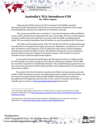 Australia’s TGA Introduces UDI
By: Nikita Angane
Following the US FDA and now the EU Commission’s EUDAMED, Australia’s
Therapeutic Goods Administration (TGA) also has announced the introduction of the unique
device identification database for medical devices marketed in Australia.
The announcement first came on October 6th, 2020 that the database will be established
in 2021 and has already been incorporated in the 2020-2021 budget. The rule was first proposed
and open to public comments until Feb 2019 and soon after the public consultation period
ended, TGA was seeking consultation from the industry on ways to implement the UDI system.1
TGA believes that implementation of the UDI will allow for effective tracking and tracing
of medical devices throughout their supply, procurement, distribution, and clinical uses. It will
allow for doctors to notify patients in case of a safety issue with a device and thus strengthen
Australia's post-market surveillance system. The initiation of this project is also an important
element of the Government’s response to the Senate’s inquiry on the number of women in
Australia who have had transvaginal mesh implants.1
An amendment has been issued already to the Therapeutic Goods Act of 1989 to include
the UDI schedule. As per this amendment, TGA will own and operate a database of UDI called
the ‘Australian Unique Device Identification Database’. The accredited issuing agencies have not
been announced yet and more details will be provided on the implementation once the guidance
document is available.2
The system is the first of its kind in Australia and will allow for harmonization across the
world. It will be interesting to see how the implementation plan is rolled out for the industry and
how long of a transition period will be provided. EMMA International is here to help you
throughout the UDI registration process for the US, EU, and even Australia. Call us today at
248-987-4497 or email us at info@emmainternational.com to learn more!
1 AUS Government (2021) Medical devicereforms: Establishmentof a Unique Device Identification system
retrieved on 04/05/2021 from https://www.tga.gov.au/medical-device-reforms-establishment-unique-device-
identification-system
2 AUS Government (2021) Therapeutic Goods Amendment (2020 Measures No. 2) Act 2021 retrieved on
04/05/2021 from https://www.legislation.gov.au/Details/C2021A00008/Html/Text
 