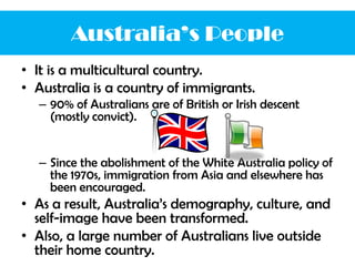 • It is a multicultural country.
• Australia is a country of immigrants.
– 90% of Australians are of British or Irish descent
(mostly convict).
– Since the abolishment of the White Australia policy of
the 1970s, immigration from Asia and elsewhere has
been encouraged.
• As a result, Australia’s demography, culture, and
self-image have been transformed.
• Also, a large number of Australians live outside
their home country.
Australia’s People
 