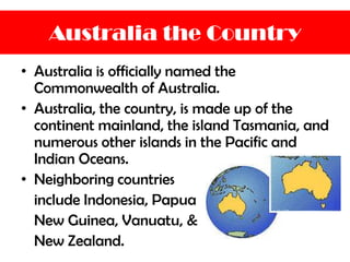 Australia the Country
• Australia is officially named the
Commonwealth of Australia.
• Australia, the country, is made up of the
continent mainland, the island Tasmania, and
numerous other islands in the Pacific and
Indian Oceans.
• Neighboring countries
include Indonesia, Papua
New Guinea, Vanuatu, &
New Zealand.
 