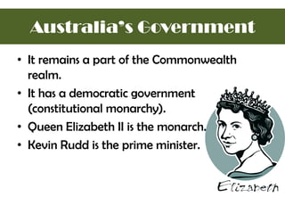 • It remains a part of the Commonwealth
realm.
• It has a democratic government
(constitutional monarchy).
• Queen Elizabeth II is the monarch.
• Kevin Rudd is the prime minister.
Australia’s Government
 