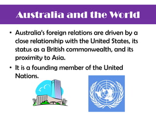 • Australia’s foreign relations are driven by a
close relationship with the United States, its
status as a British commonwealth, and its
proximity to Asia.
• It is a founding member of the United
Nations.
Australia and the World
 