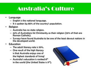 • Language
– English is the national language.
– It is spoken by 80% of the country’s population.
• Religion
– Australia has no state religion.
– 64% of Australians list Christianity as their religion (26% of that are
Roman Catholic).
– Surveys have found Australia to be one of the least devout nations in
the developed world.
• Education
– The adult literacy rate is 99%.
– One result of the high literacy
is that Australia enjoys one of
the highest standards of living!
– Australia’s education is ranked 8th
in the world (the United States is 9th).
Australia’s Culture
 