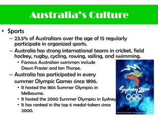 • Sports
– 23.5% of Australians over the age of 15 regularly
participate in organized sports.
– Australia has strong international teams in cricket, field
hockey, rugby, cycling, rowing, sailing, and swimming.
• Famous Australian swimmers include
Dawn Frasier and Ian Thorpe.
– Australia has participated in every
summer Olympic Games since 1896.
• It hosted the 1856 Summer Olympics in
Melbourne.
• It hosted the 2000 Summer Olympics in Sydney.
• It has ranked in the top 6 medal-takers since
2000.
Australia’s Culture
 