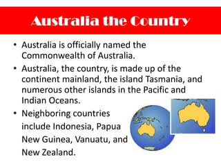 Australia the CountryAustralia is officially named the Commonwealth of Australia.Australia, the country, is made up of the continent mainland, the island Tasmania, and numerous other islands in the Pacific and Indian Oceans.Neighboring countries include Indonesia, Papua New Guinea, Vanuatu, and New Zealand.