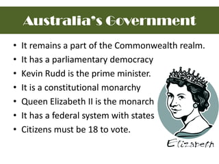 It remains a part of the Commonwealth realm.It has a parliamentary democracy Kevin Rudd is the prime minister.It is a constitutional monarchyQueen Elizabeth II is the monarchIt has a federal system with statesCitizens must be 18 to vote.Australia’s Government