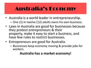 Australia’s EconomyAustralia is a world leader in entrepreneurship.One (1) in twelve (12) adults owns his own business.Laws in Australia are good for businesses because they protect entrepreneurs & their property, make it easy to start a business, and have few rules to restrict businesses.Entrepreneurs are good for Australia.Businesses keep economy moving & provide jobs for workers.Australia has a market economy!